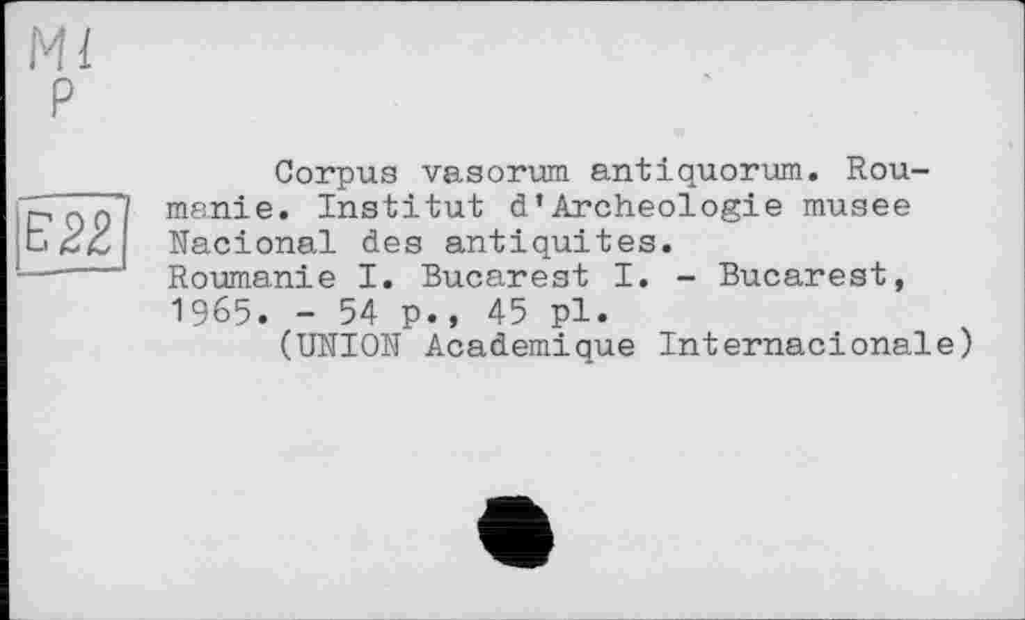 ﻿Ml P

Corpus vasorum antiquorum. Rou-msnie. Institut d’Archéologie musee Nacional des antiquités. Roumanie I. Bucarest I. - Bucarest, 1965. - 54 p., 45 pl.
(UNION Academique Internacionale)